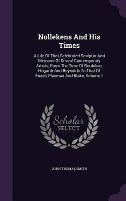 Full Download Nollekens and His Times: A Life of That Celebrated Sculptor and Memoirs of Seveal Contemporary Artists, from the Time of Roubiliac, Hogarth and Reynolds to That of Fuseli, Flaxman and Blake, Volume 1 - John Thomas Smith | PDF