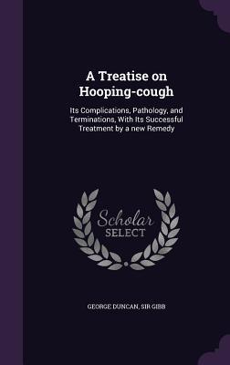 Download A Treatise on Hooping-Cough: Its Complications, Pathology, and Terminations, with Its Successful Treatment by a New Remedy - George Duncan Sir Gibb file in PDF