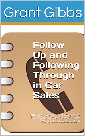 Read Follow Up and Following Through in Car Sales - Salesperson and Sales Management Advice Book: Technique Guide on How to Overcome Objections and Close Deals Over the Phone (Outbound Sales Call) - Grant Gibbs file in ePub