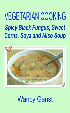 Download Vegetarian Cooking: Spicy Black Fungus, Sweet Corns, Soya and Miso Soup (Vegetarian Cooking - Soups Book 54) - Wancy Ganst file in PDF