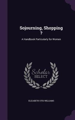 Full Download Sojourning, Shopping ?: A Handbook Particularly for Women - Elizabeth Otis Williams | PDF