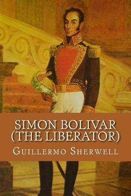 Read Online Simon Bolivar (the Liberator): Patriot, Warrior, Statesman, Father of Five Nations, a Sketch of His Life and His Work - Guillermo a Sherwell | ePub