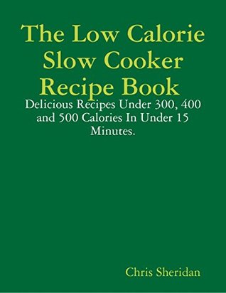Read Online The Low Calorie Slow Cooker Recipe Book : Delicious Recipes Under 300, 400 and 500 Calories In Under 15 Minutes. - Chris Sheridan file in ePub