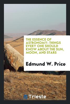 Read Online The Essence of Astronomy: Things Every One Should Know about the Sun, Moon, and Stars - Edmund W Price | PDF