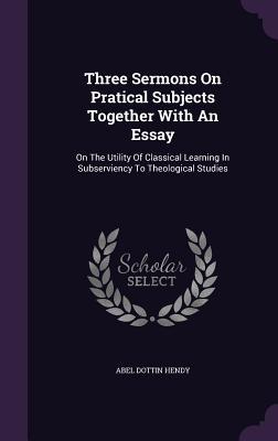 Full Download Three Sermons on Pratical Subjects Together with an Essay: On the Utility of Classical Learning in Subserviency to Theological Studies - Abel Dottin Hendy file in ePub