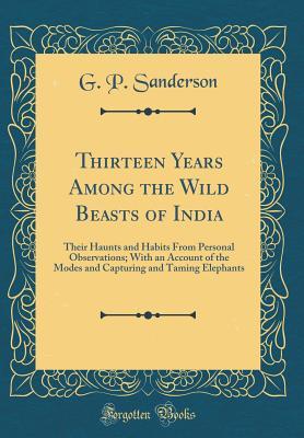 Read Thirteen Years Among the Wild Beasts of India: Their Haunts and Habits from Personal Observations; With an Account of the Modes and Capturing and Taming Elephants (Classic Reprint) - G P Sanderson | ePub