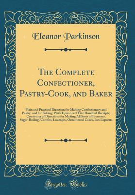 Full Download The Complete Confectioner, Pastry-Cook, and Baker: Plain and Practical Direction for Making Confectionary and Pastry, and for Baking; With Upwards of Five Hundred Receipts; Consisting of Directions for Making All Sorts of Preserves, Sugar-Boiling, Comfits - Eleanor Parkinson | PDF