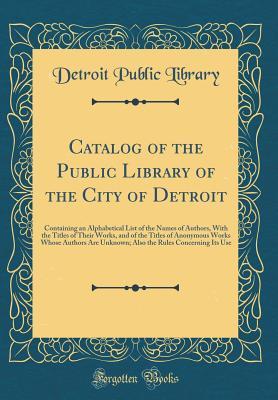 Read Catalog of the Public Library of the City of Detroit: Containing an Alphabetical List of the Names of Authors, with the Titles of Their Works, and of the Titles of Anonymous Works Whose Authors Are Unknown; Also the Rules Concerning Its Use - Detroit Public Library file in PDF