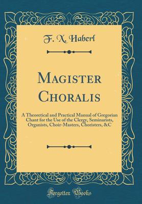 Download Magister Choralis: A Theoretical and Practical Manual of Gregorian Chant for the Use of the Clergy, Seminarists, Organists, Choir-Masters, Choristers, &c (Classic Reprint) - F X Haberl file in PDF