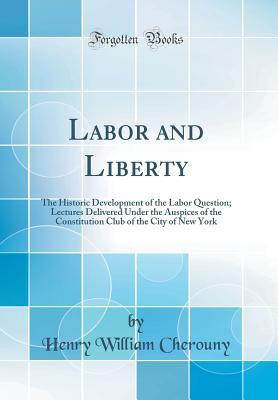Read Labor and Liberty: The Historic Development of the Labor Question; Lectures Delivered Under the Auspices of the Constitution Club of the City of New York (Classic Reprint) - Henry William Cherouny | ePub