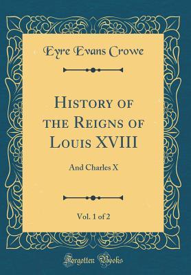 Full Download History of the Reigns of Louis XVIII, Vol. 1 of 2: And Charles X (Classic Reprint) - Eyre Evans Crowe file in PDF