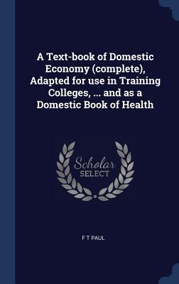 Read Online A Text-Book of Domestic Economy (Complete), Adapted for Use in Training Colleges,  and as a Domestic Book of Health - F T Paul file in ePub