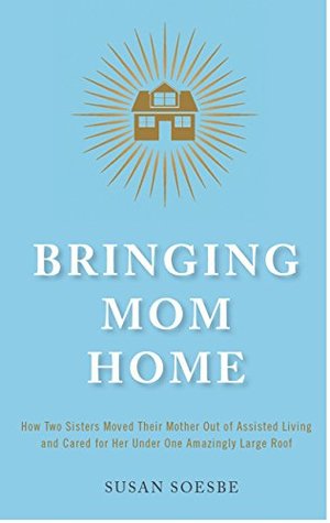 Full Download Bringing Mom Home: How Two Sisters Moved Their Mother Out of Assisted Living to Care For Her Under One Amazingly Large Roof - Susan Soesbe file in PDF