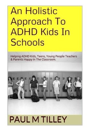 Read Online An Holistic Approach To ADHD Kids In Schools: Helping ADHD Kids, Teens, Young People Teachers & Parents Happy In The Classroom. - Mr Paul M. Tilley M.A. | PDF