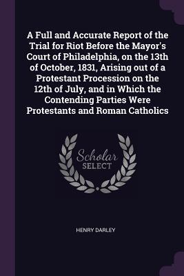 Read A Full and Accurate Report of the Trial for Riot Before the Mayor's Court of Philadelphia, on the 13th of October, 1831, Arising Out of a Protestant Procession on the 12th of July, and in Which the Contending Parties Were Protestants and Roman Catholics - Henry Darley | ePub