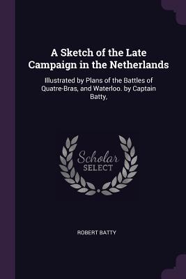 Read A Sketch of the Late Campaign in the Netherlands: Illustrated by Plans of the Battles of Quatre-Bras, and Waterloo. by Captain Batty - Robert Batty file in PDF