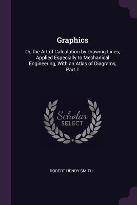 Read Graphics: Or, the Art of Calculation by Drawing Lines, Applied Especially to Mechanical Engineering, with an Atlas of Diagrams, Part 1 - Robert Henry Smith file in ePub