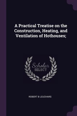 Full Download A Practical Treatise on the Construction, Heating, and Ventilation of Hothouses; - Robert B Leuchars file in ePub