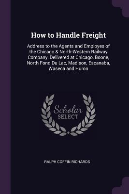 Download How to Handle Freight: Address to the Agents and Employes of the Chicago & North-Western Railway Company, Delivered at Chicago, Boone, North Fond Du Lac, Madison, Escanaba, Waseca and Huron - Ralph Coffin Richards | PDF