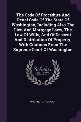Read Online The Code of Procedure and Penal Code of the State of Washington, Including Also the Lien and Mortgage Laws, the Law of Wills, and of Descent and Distribution of Property, with Citations from the Supreme Court of Washington - State of Washington (USA) file in ePub