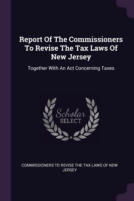 Full Download Report of the Commissioners to Revise the Tax Laws of New Jersey: Together with an ACT Concerning Taxes - Commissioners to Revise the Tax Laws of file in ePub