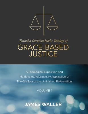 Full Download Toward a Christian Public Theology of Grace-Based Justice - A Theological Exposition and Multiple Interdisciplinary Application of the 6th Sola of the Unfinished Reformation - Volume 1 - James Waller file in ePub