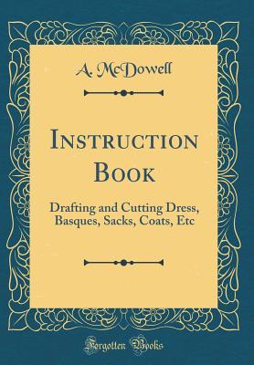Full Download Instruction Book: Drafting and Cutting Dress, Basques, Sacks, Coats, Etc (Classic Reprint) - A McDowell | PDF