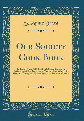 Download Our Society Cook Book: Embracing about 1200 Tried, Reliable and Economical Recipes Especially Adapted to the Wants of Those Who Desire Healthful Cookery and Whose Object Is the Elevation of the Art (Classic Reprint) - S Annie Frost file in ePub