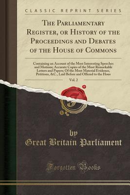 Read Online The Parliamentary Register, or History of the Proceedings and Debates of the House of Commons, Vol. 2: Containing an Account of the Most Interesting Speeches and Motions; Accurate Copies of the Most Remarkable Letters and Papers; Of the Most Material Evid - Great Britain Parliament file in PDF