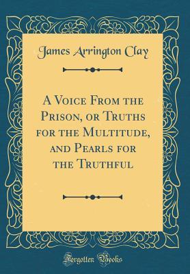 Full Download A Voice from the Prison, or Truths for the Multitude, and Pearls for the Truthful (Classic Reprint) - James Arrington Clay | PDF