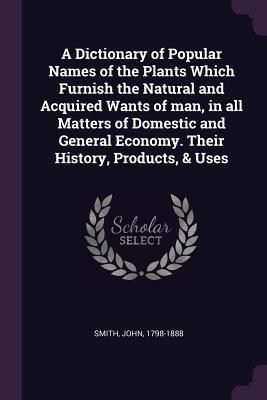 Read Online A Dictionary of Popular Names of the Plants Which Furnish the Natural and Acquired Wants of Man, in All Matters of Domestic and General Economy. Their History, Products, & Uses - John Smith file in PDF