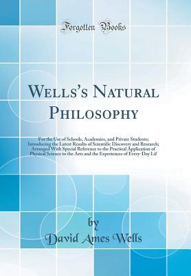 Read Online Wells's Natural Philosophy: For the Use of Schools, Academies, and Private Students; Introducing the Latest Results of Scientific Discovery and Research; Arranged with Special Reference to the Practical Application of Physical Science to the Arts and the - David Ames Wells | PDF