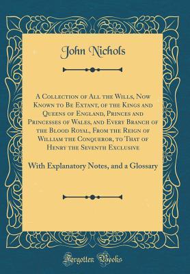 Read Online A Collection of All the Wills, Now Known to Be Extant, of the Kings and Queens of England, Princes and Princesses of Wales, and Every Branch of the Blood Royal, from the Reign of William the Conqueror, to That of Henry the Seventh Exclusive: With Explanat - John Nichols | ePub