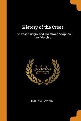 Download History of the Cross: The Pagan Origin, and Idolatrous Adoption and Worship - Henry Dana Ward | ePub