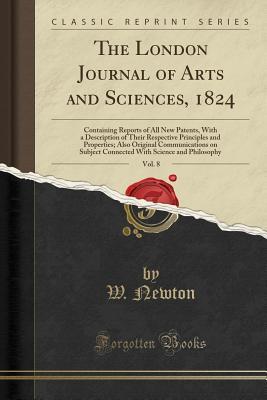Read Online The London Journal of Arts and Sciences, 1824, Vol. 8: Containing Reports of All New Patents, with a Description of Their Respective Principles and Properties; Also Original Communications on Subject Connected with Science and Philosophy - W Newton file in ePub