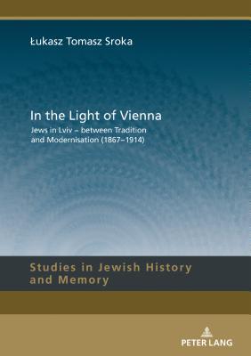 Full Download In the Light of Vienna: Jews in LVIV - Between Tradition and Modernisation (1867-1914) - Lukasz Sroka | PDF