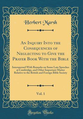 Read An Inquiry Into the Consequences of Neglecting to Give the Prayer Book with the Bible, Vol. 1: Interspersed with Remarks on Some Late Speeches at Cambridge, and Other Important Matter Relative to the British and Foreign Bible Society (Classic Reprint) - Herbert Marsh file in PDF