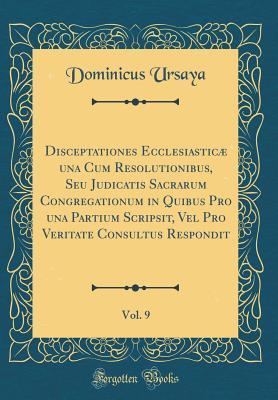 Read Online Disceptationes Ecclesiastic� Una Cum Resolutionibus, Seu Judicatis Sacrarum Congregationum in Quibus Pro Una Partium Scripsit, Vel Pro Veritate Consultus Respondit, Vol. 9 (Classic Reprint) - Dominicus Ursaya | ePub