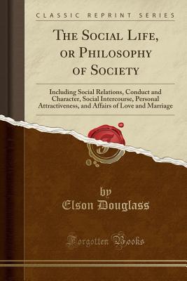 Full Download The Social Life, or Philosophy of Society: Including Social Relations, Conduct and Character, Social Intercourse, Personal Attractiveness, and Affairs of Love and Marriage (Classic Reprint) - Elson Douglass file in PDF