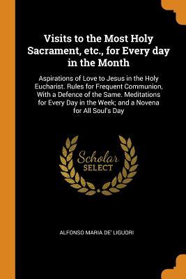 Read Visits to the Most Holy Sacrament, Etc., for Every Day in the Month: Aspirations of Love to Jesus in the Holy Eucharist. Rules for Frequent Communion, with a Defence of the Same. Meditations for Every Day in the Week; And a Novena for All Soul's Day - Alfonso Maria De' Liguori | PDF