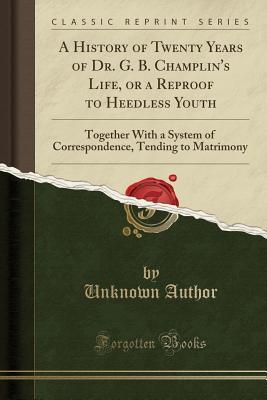 Download A History of Twenty Years of Dr. G. B. Champlin's Life, or a Reproof to Heedless Youth: Together with a System of Correspondence, Tending to Matrimony (Classic Reprint) - Unknown | ePub