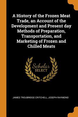 Full Download A History of the Frozen Meat Trade, an Account of the Development and Present Day Methods of Preparation, Transportation, and Marketing of Frozen and Chilled Meats - James Troubridge Critchell file in ePub