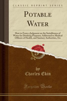 Read Potable Water: How to Form a Judgment on the Suitableness of Water for Drinking Purposes; Addressed to Medical Officers of Health, and Sanitary Authorities, Etc (Classic Reprint) - Charles Ekin file in PDF