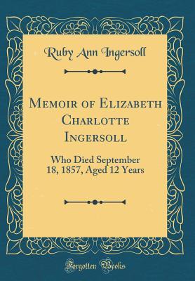 Read Memoir of Elizabeth Charlotte Ingersoll: Who Died September 18, 1857, Aged 12 Years (Classic Reprint) - Ruby Ann Ingersoll | ePub