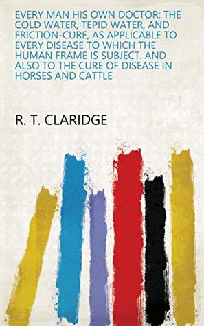 Full Download Every man his own doctor: The cold water, tepid water, and friction-cure, as applicable to every disease to which the human frame is subject. And also to the cure of disease in horses and cattle - R. T. Claridge | PDF