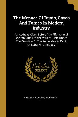 Read Online The Menace Of Dusts, Gases And Fumes In Modern Industry: An Address Given Before The Fifth Annual Welfare And Efficiency Conf. Held Under The Direction Of The Pennsylvania Dept. Of Labor And Industry - Frederick Ludwig Hoffman | PDF